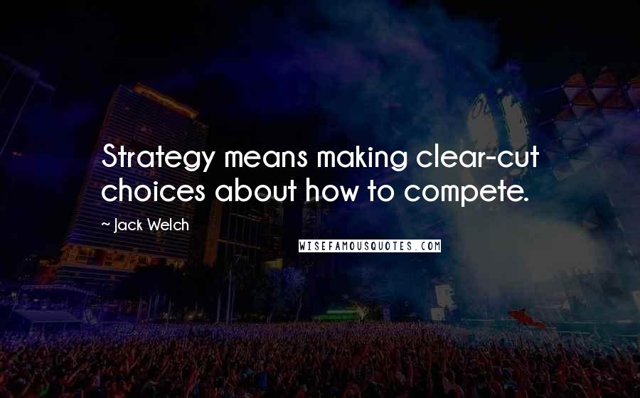 Jack Welch quotes: Strategy means making clear-cut choices about how to compete.