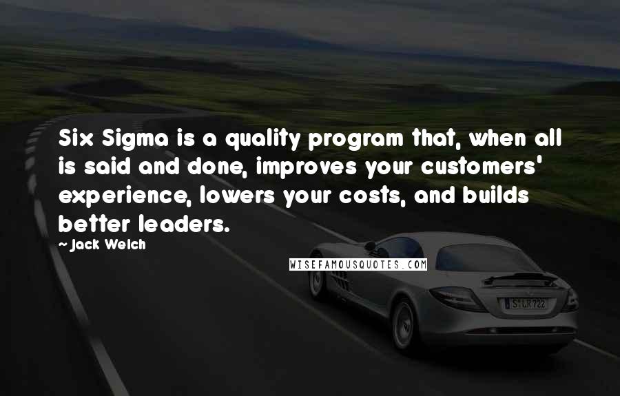 Jack Welch quotes: Six Sigma is a quality program that, when all is said and done, improves your customers' experience, lowers your costs, and builds better leaders. Jack Welch quotes: Six Sigma is a quality program that, when all is said and done, improves your customers' experience, lowers your costs, and builds better leaders.