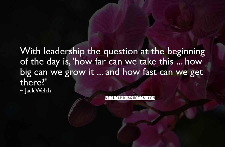 Jack Welch quotes: With leadership the question at the beginning of the day is, 'how far can we take this ... how big can we grow it ... and how fast can we Jack Welch quotes: With leadership the question at the beginning of the day is, 'how far can we take this ... how big can we grow it ... and how fast can we