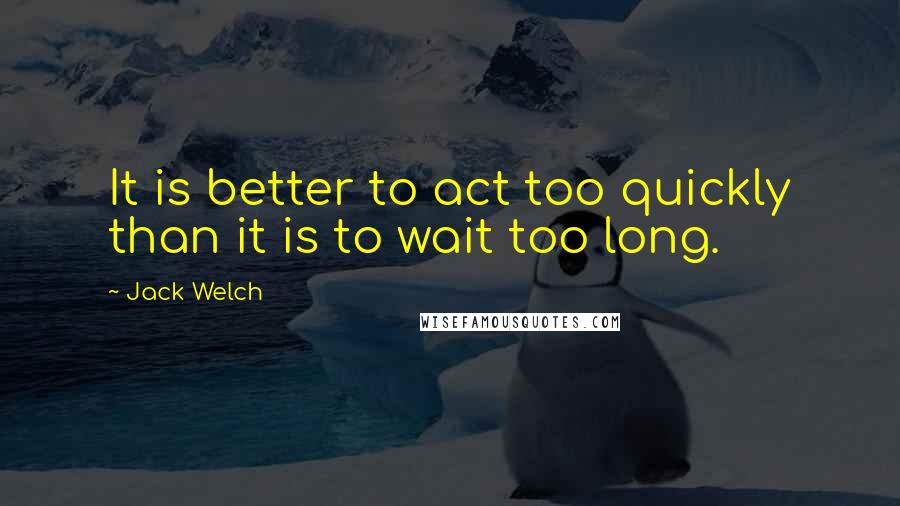 Jack Welch quotes: It is better to act too quickly than it is to wait too long.