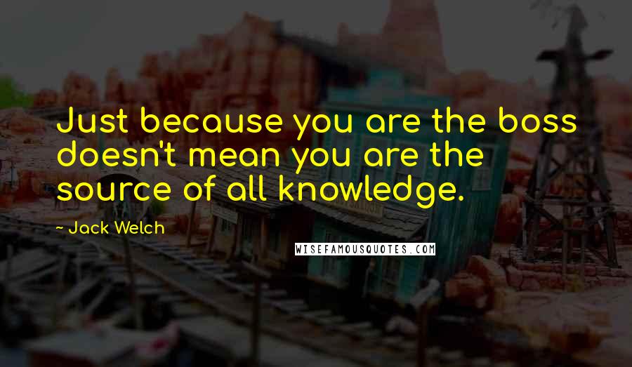 Jack Welch quotes: Just because you are the boss doesn't mean you are the source of all knowledge.