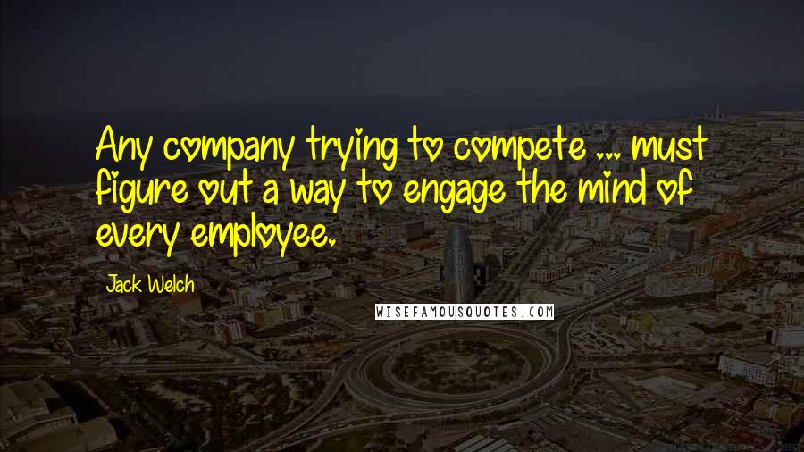 Jack Welch quotes: Any company trying to compete ... must figure out a way to engage the mind of every employee.