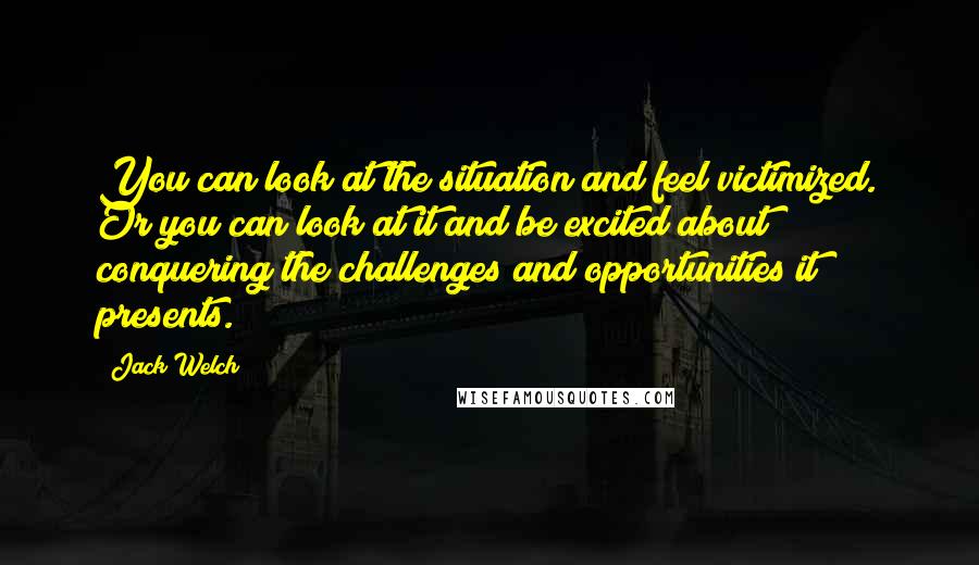 Jack Welch quotes: You can look at the situation and feel victimized. Or you can look at it and be excited about conquering the challenges and opportunities it presents. Jack Welch quotes: You can look at the situation and feel victimized. Or you can look at it and be excited about conquering the challenges and opportunities it presents.