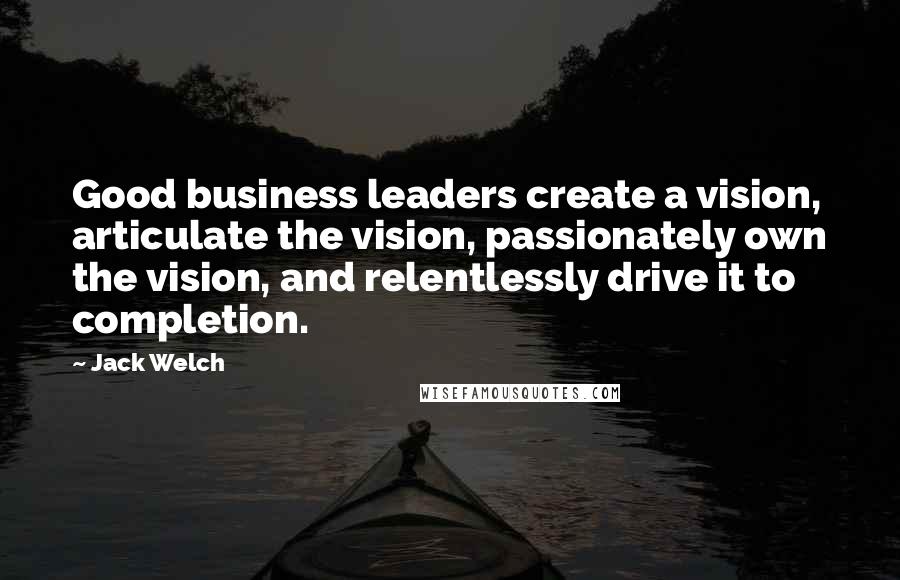 Jack Welch quotes: Good business leaders create a vision, articulate the vision, passionately own the vision, and relentlessly drive it to completion.