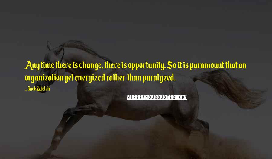 Jack Welch quotes: Any time there is change, there is opportunity. So it is paramount that an organization get energized rather than paralyzed.