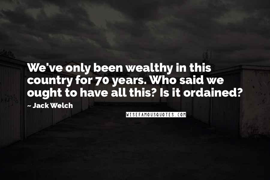 Jack Welch quotes: We've only been wealthy in this country for 70 years. Who said we ought to have all this? Is it ordained? Jack Welch quotes: We've only been wealthy in this country for 70 years. Who said we ought to have all this? Is it ordained?
