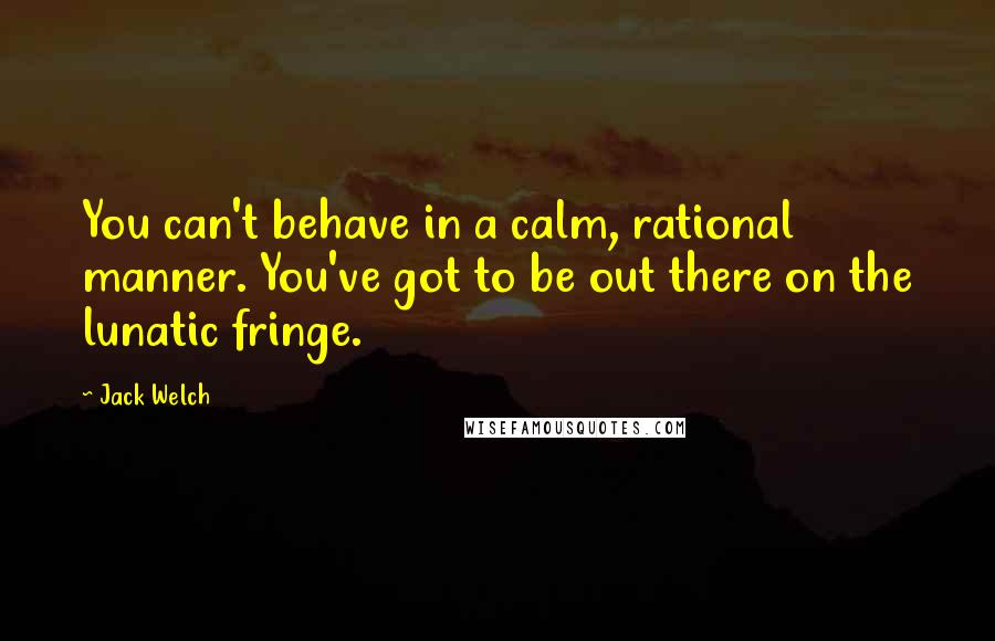 Jack Welch quotes: You can't behave in a calm, rational manner. You've got to be out there on the lunatic fringe.