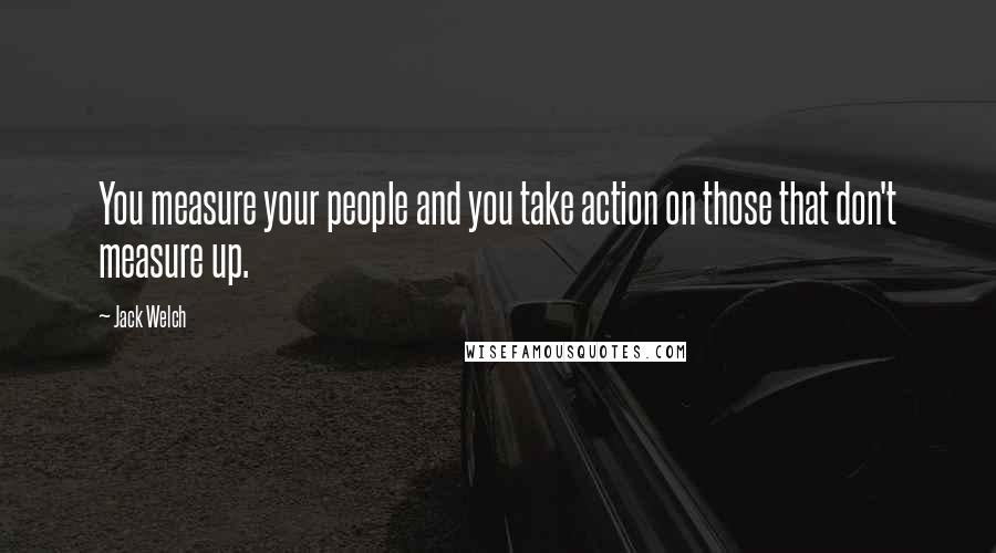 Jack Welch quotes: You measure your people and you take action on those that don't measure up.