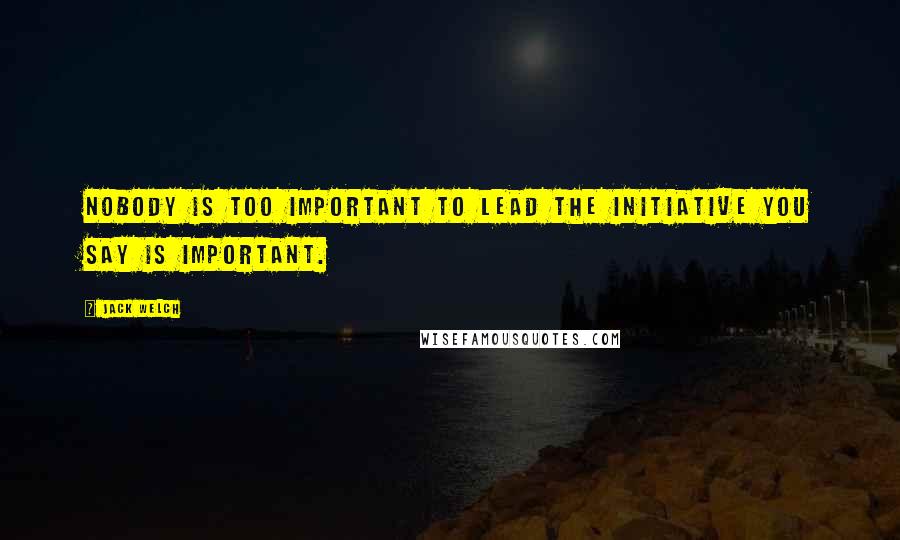 Jack Welch quotes: Nobody is too important to lead the initiative you say is important.