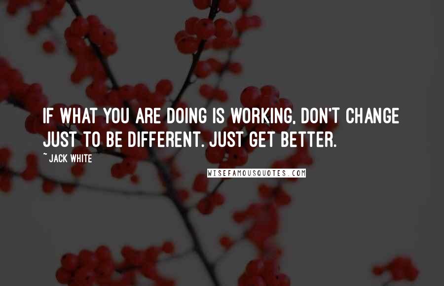 Jack White quotes: If what you are doing is working, DON'T change just to be different. Just get better.