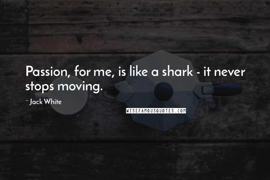 Jack White quotes: Passion, for me, is like a shark - it never stops moving.