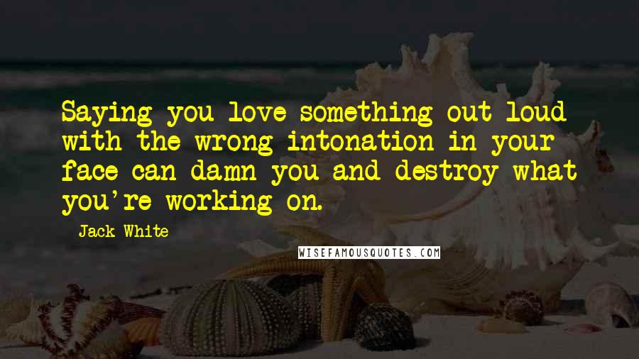 Jack White quotes: Saying you love something out loud with the wrong intonation in your face can damn you and destroy what you're working on.