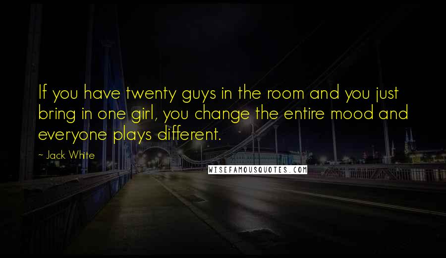 Jack White quotes: If you have twenty guys in the room and you just bring in one girl, you change the entire mood and everyone plays different.