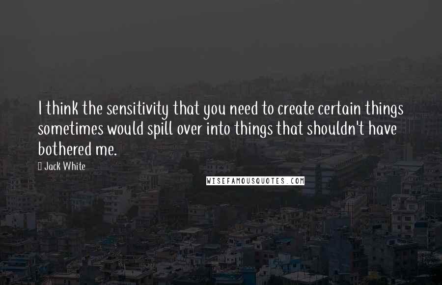 Jack White quotes: I think the sensitivity that you need to create certain things sometimes would spill over into things that shouldn't have bothered me.