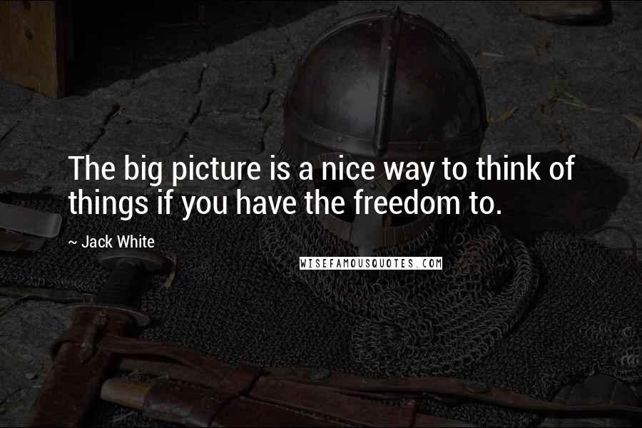 Jack White quotes: The big picture is a nice way to think of things if you have the freedom to.