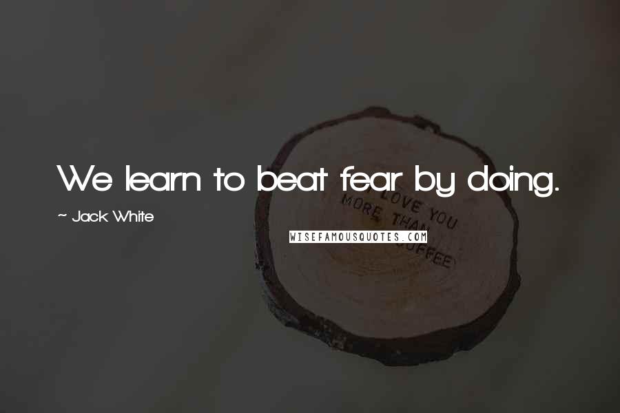 Jack White quotes: We learn to beat fear by doing.