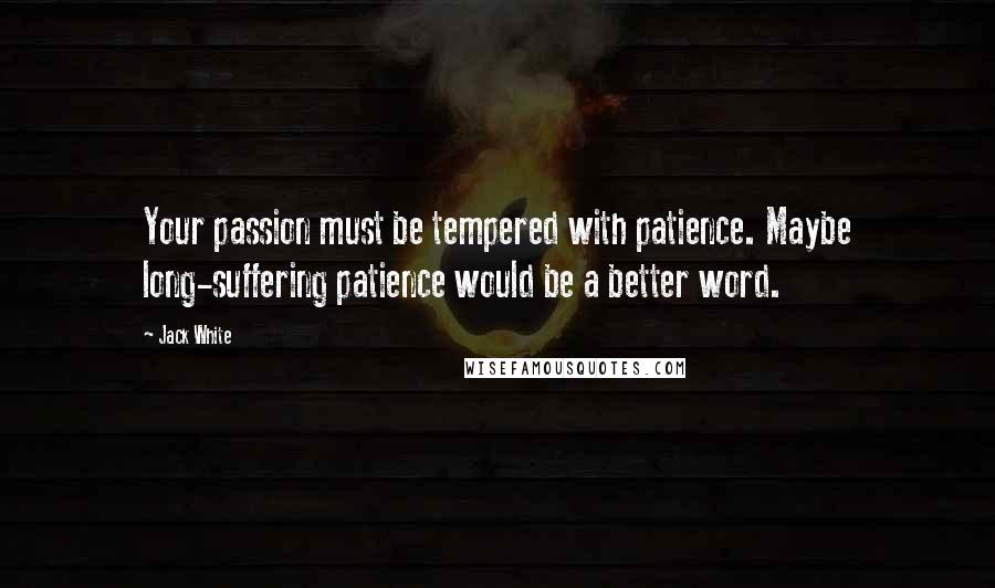 Jack White quotes: Your passion must be tempered with patience. Maybe long-suffering patience would be a better word.
