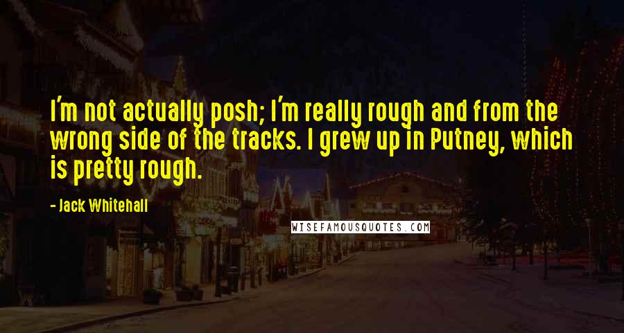 Jack Whitehall quotes: I'm not actually posh; I'm really rough and from the wrong side of the tracks. I grew up in Putney, which is pretty rough. Jack Whitehall quotes: I'm not actually posh; I'm really rough and from the wrong side of the tracks. I grew up in Putney, which is pretty rough.