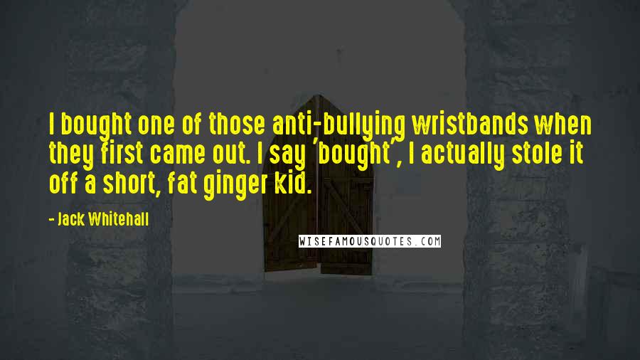 Jack Whitehall quotes: I bought one of those anti-bullying wristbands when they first came out. I say 'bought', I actually stole it off a short, fat ginger kid. Jack Whitehall quotes: I bought one of those anti-bullying wristbands when they first came out. I say 'bought', I actually stole it off a short, fat ginger kid.