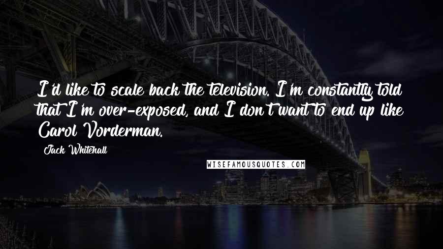 Jack Whitehall quotes: I'd like to scale back the television. I'm constantly told that I'm over-exposed, and I don't want to end up like Carol Vorderman. Jack Whitehall quotes: I'd like to scale back the television. I'm constantly told that I'm over-exposed, and I don't want to end up like Carol Vorderman.