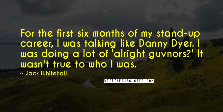 Jack Whitehall quotes: For the first six months of my stand-up career, I was talking like Danny Dyer. I was doing a lot of 'alright guvnors?' It wasn't true to who I was.
