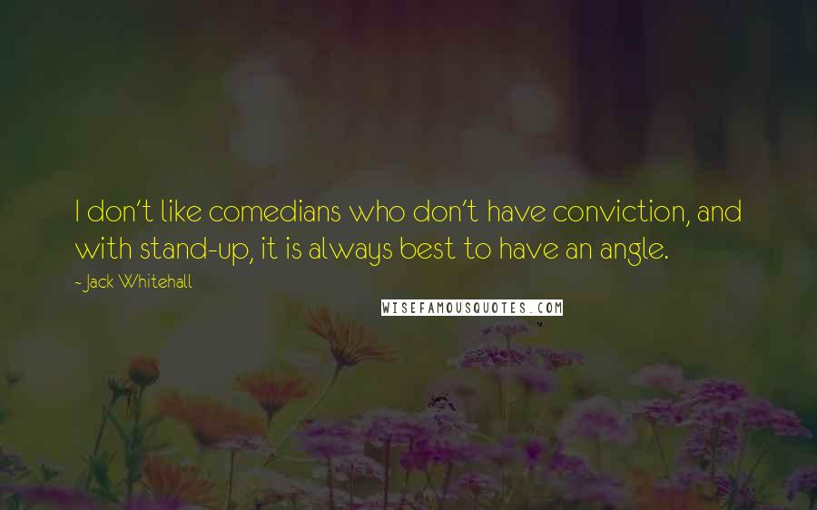 Jack Whitehall quotes: I don't like comedians who don't have conviction, and with stand-up, it is always best to have an angle. Jack Whitehall quotes: I don't like comedians who don't have conviction, and with stand-up, it is always best to have an angle.