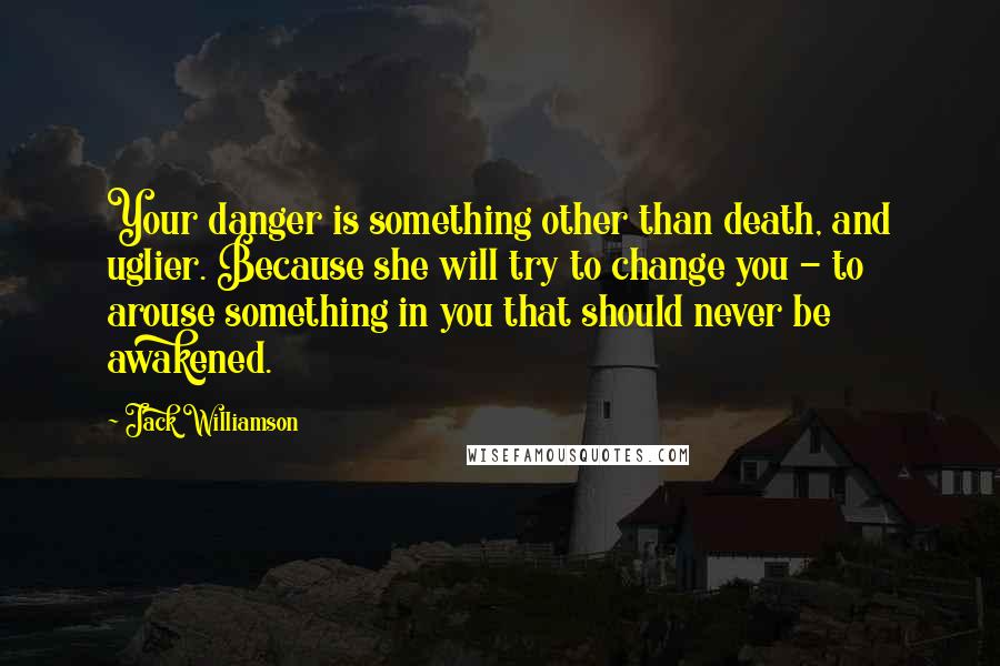 Jack Williamson quotes: Your danger is something other than death, and uglier. Because she will try to change you - to arouse something in you that should never be awakened.