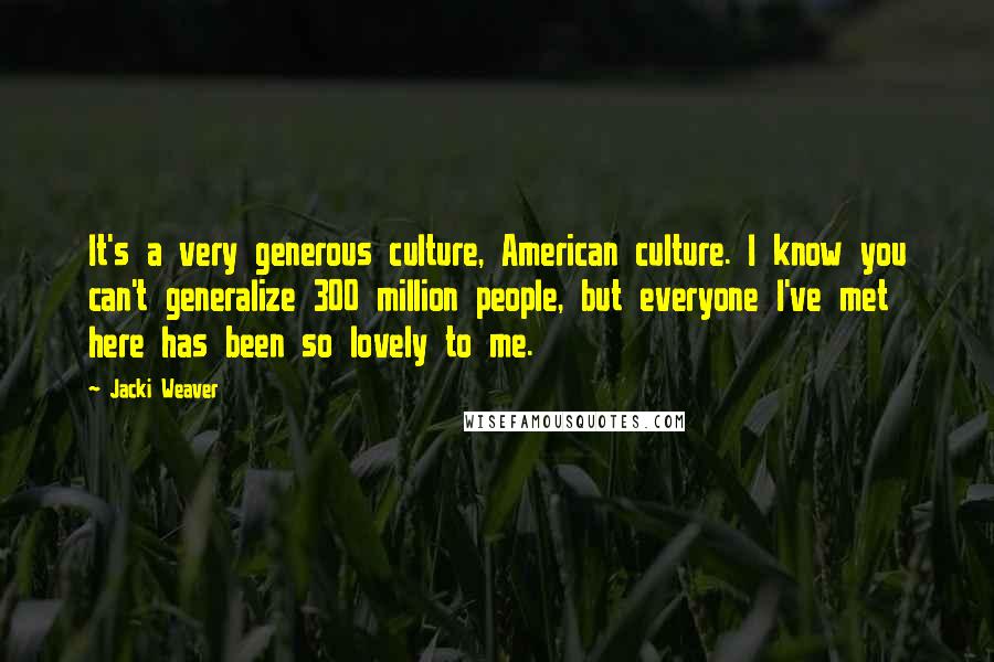 Jacki Weaver quotes: It's a very generous culture, American culture. I know you can't generalize 300 million people, but everyone I've met here has been so lovely to me. Jacki Weaver quotes: It's a very generous culture, American culture. I know you can't generalize 300 million people, but everyone I've met here has been so lovely to me.