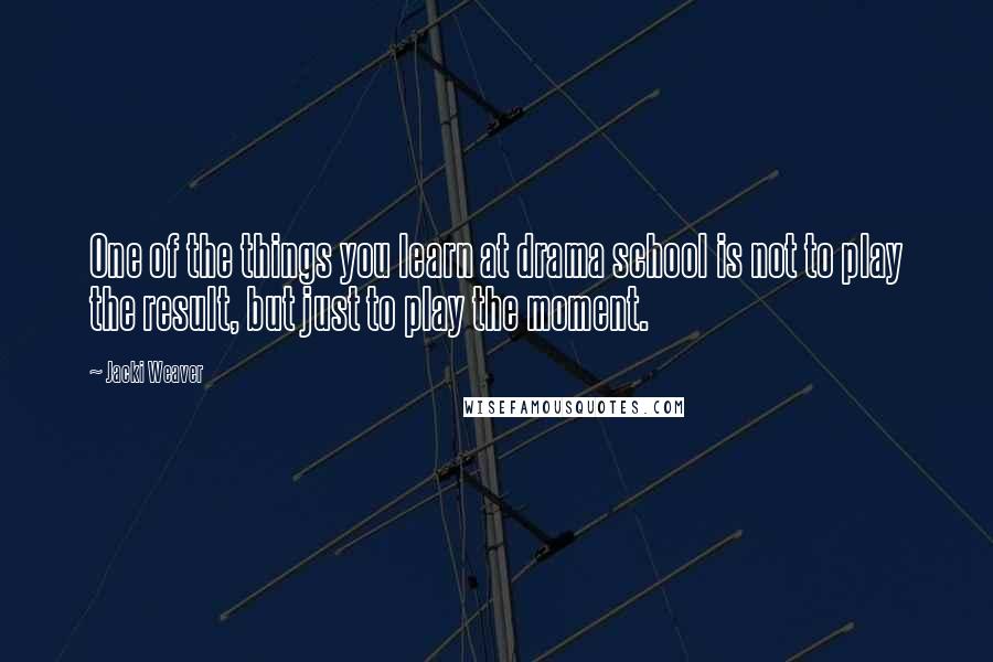 Jacki Weaver quotes: One of the things you learn at drama school is not to play the result, but just to play the moment.