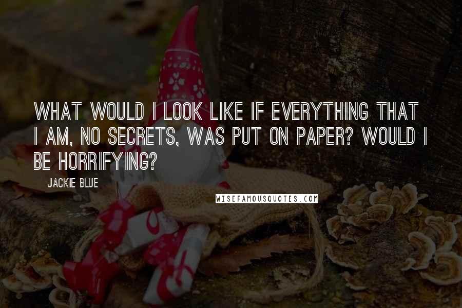 Jackie Blue quotes: What would I look like if everything that I am, no secrets, was put on paper? Would I be horrifying? Jackie Blue quotes: What would I look like if everything that I am, no secrets, was put on paper? Would I be horrifying?