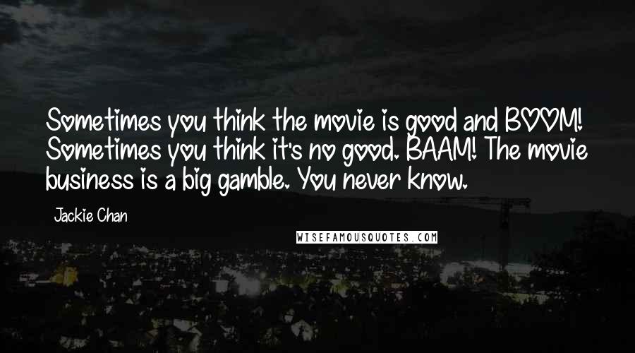 Jackie Chan quotes: Sometimes you think the movie is good and BOOM! Sometimes you think it's no good. BAAM! The movie business is a big gamble. You never know. Jackie Chan quotes: Sometimes you think the movie is good and BOOM! Sometimes you think it's no good. BAAM! The movie business is a big gamble. You never know.