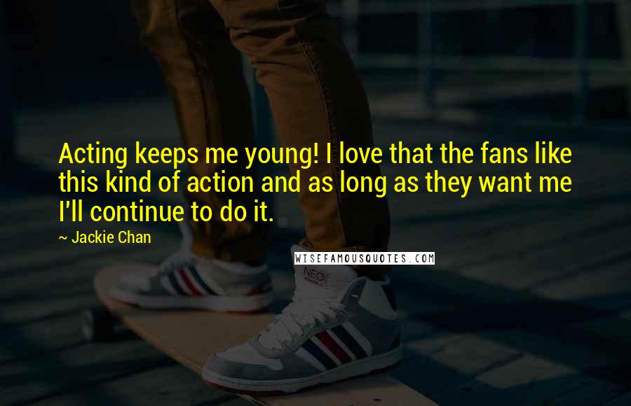 Jackie Chan quotes: Acting keeps me young! I love that the fans like this kind of action and as long as they want me I'll continue to do it. Jackie Chan quotes: Acting keeps me young! I love that the fans like this kind of action and as long as they want me I'll continue to do it.