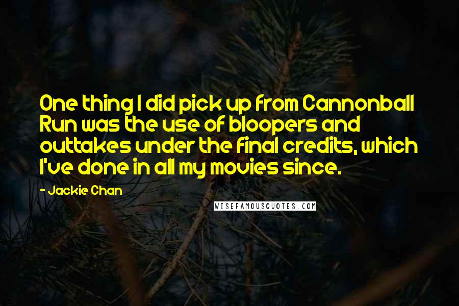 Jackie Chan quotes: One thing I did pick up from Cannonball Run was the use of bloopers and outtakes under the final credits, which I've done in all my movies since. Jackie Chan quotes: One thing I did pick up from Cannonball Run was the use of bloopers and outtakes under the final credits, which I've done in all my movies since.