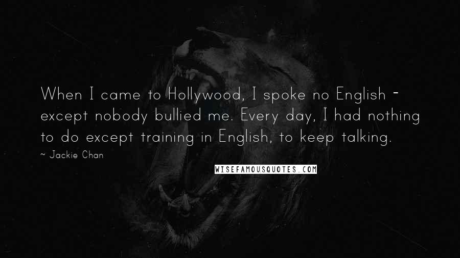 Jackie Chan quotes: When I came to Hollywood, I spoke no English - except nobody bullied me. Every day, I had nothing to do except training in English, to keep talking. Jackie Chan quotes: When I came to Hollywood, I spoke no English - except nobody bullied me. Every day, I had nothing to do except training in English, to keep talking.