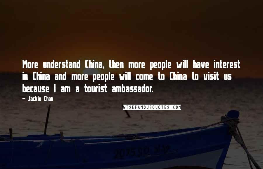 Jackie Chan quotes: More understand China, then more people will have interest in China and more people will come to China to visit us because I am a tourist ambassador. Jackie Chan quotes: More understand China, then more people will have interest in China and more people will come to China to visit us because I am a tourist ambassador.