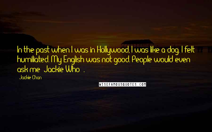 Jackie Chan quotes: In the past when I was in Hollywood, I was like a dog. I felt humiliated. My English was not good. People would even ask me 'Jackie Who?'. Jackie Chan quotes: In the past when I was in Hollywood, I was like a dog. I felt humiliated. My English was not good. People would even ask me 'Jackie Who?'.