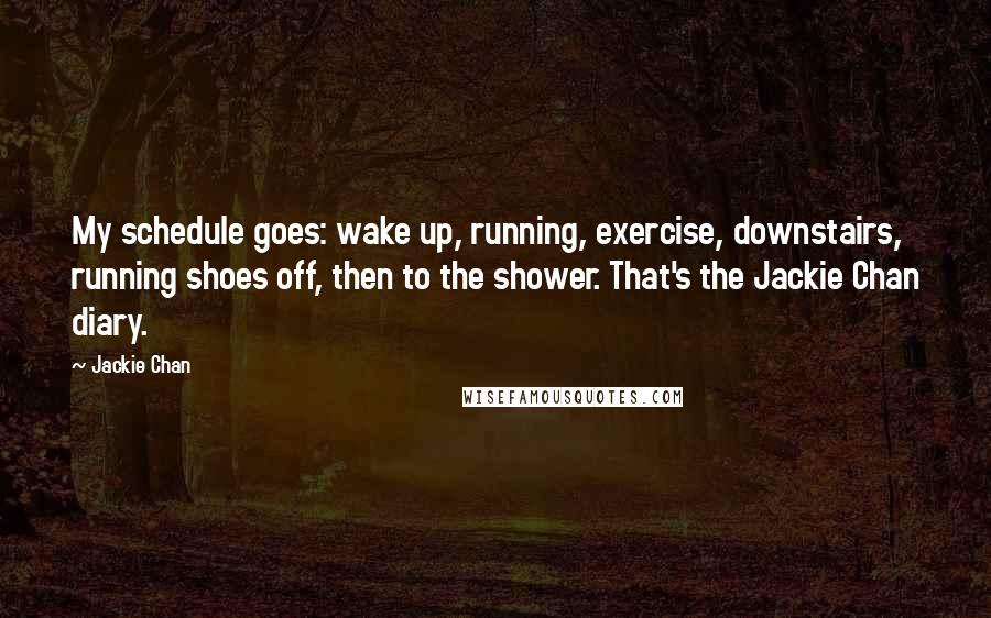 Jackie Chan quotes: My schedule goes: wake up, running, exercise, downstairs, running shoes off, then to the shower. That's the Jackie Chan diary. Jackie Chan quotes: My schedule goes: wake up, running, exercise, downstairs, running shoes off, then to the shower. That's the Jackie Chan diary.