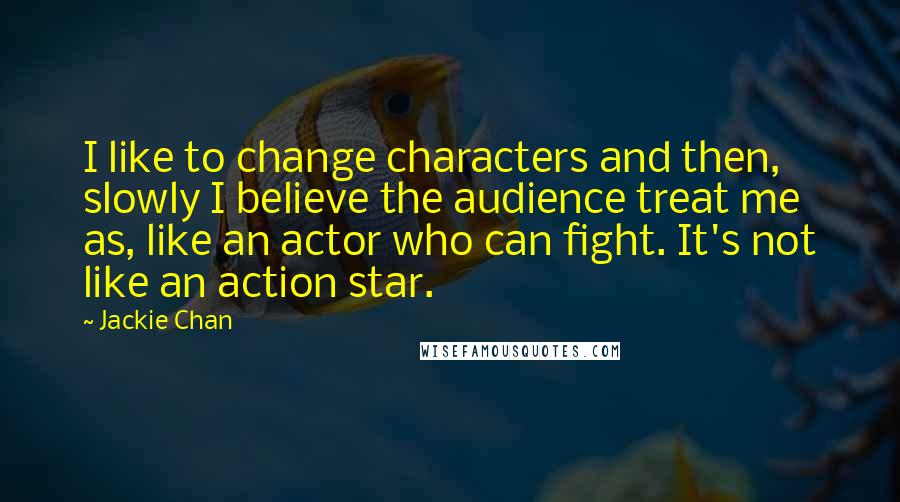Jackie Chan quotes: I like to change characters and then, slowly I believe the audience treat me as, like an actor who can fight. It's not like an action star. Jackie Chan quotes: I like to change characters and then, slowly I believe the audience treat me as, like an actor who can fight. It's not like an action star.