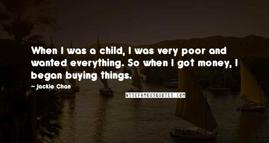 Jackie Chan quotes: When I was a child, I was very poor and wanted everything. So when I got money, I began buying things. Jackie Chan quotes: When I was a child, I was very poor and wanted everything. So when I got money, I began buying things.