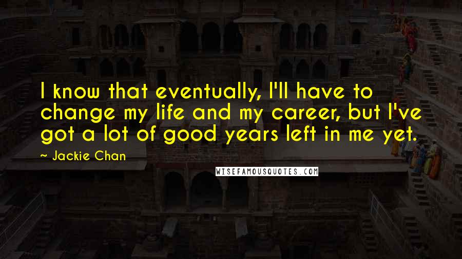 Jackie Chan quotes: I know that eventually, I'll have to change my life and my career, but I've got a lot of good years left in me yet.