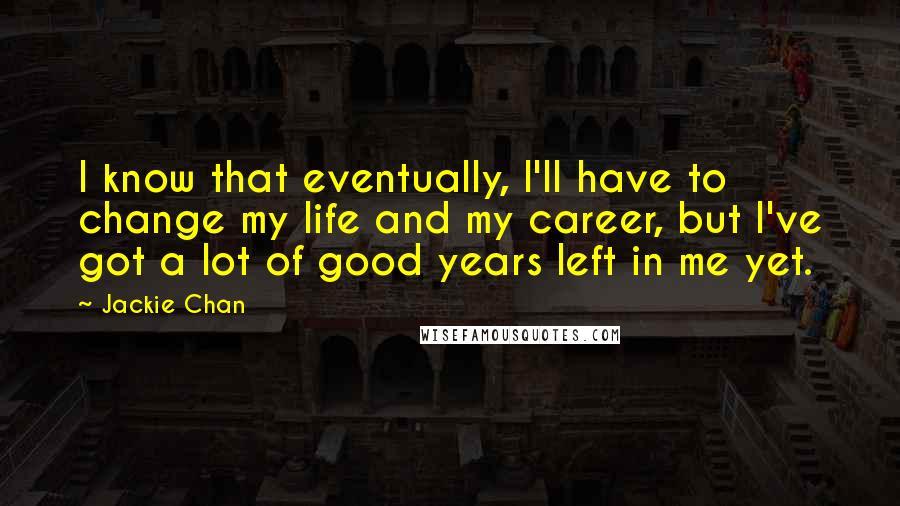 Jackie Chan quotes: I know that eventually, I'll have to change my life and my career, but I've got a lot of good years left in me yet. Jackie Chan quotes: I know that eventually, I'll have to change my life and my career, but I've got a lot of good years left in me yet.