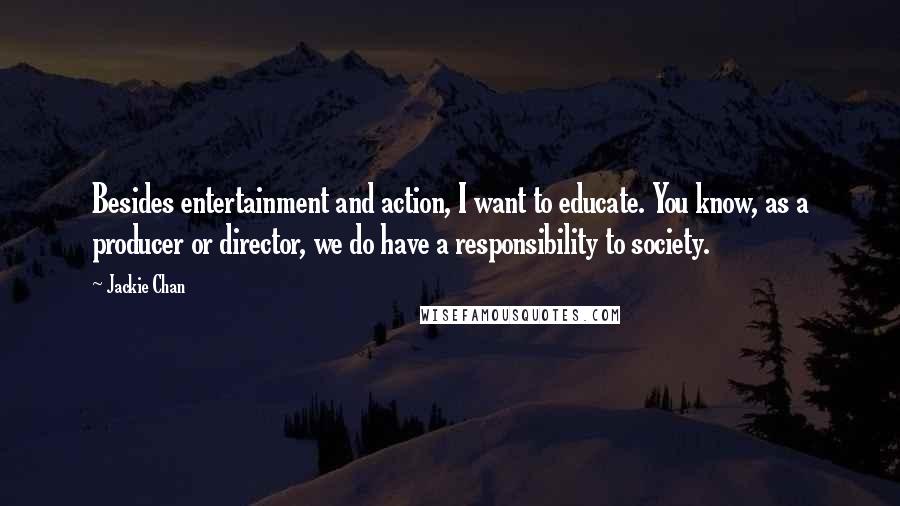 Jackie Chan quotes: Besides entertainment and action, I want to educate. You know, as a producer or director, we do have a responsibility to society. Jackie Chan quotes: Besides entertainment and action, I want to educate. You know, as a producer or director, we do have a responsibility to society.