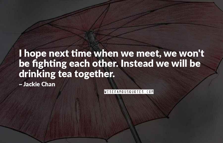 Jackie Chan quotes: I hope next time when we meet, we won't be fighting each other. Instead we will be drinking tea together.
