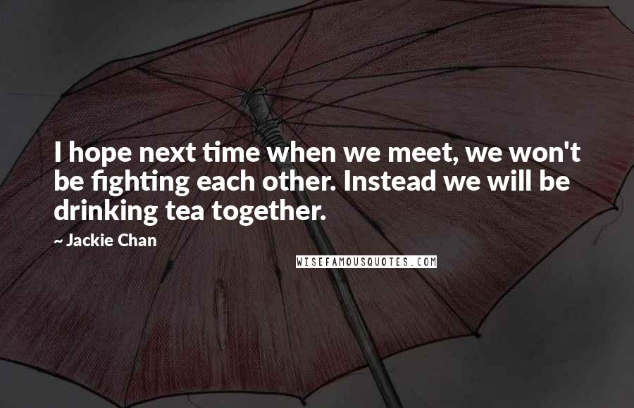 Jackie Chan quotes: I hope next time when we meet, we won't be fighting each other. Instead we will be drinking tea together. Jackie Chan quotes: I hope next time when we meet, we won't be fighting each other. Instead we will be drinking tea together.