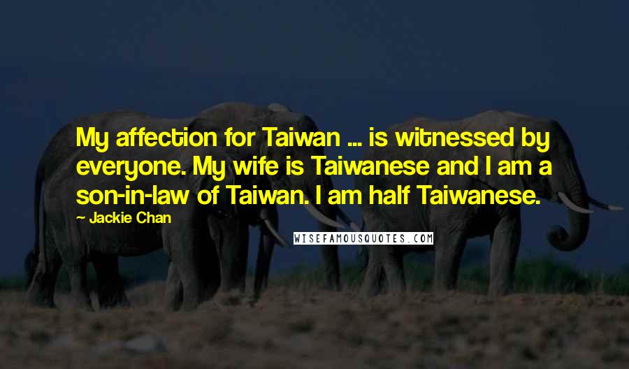 Jackie Chan quotes: My affection for Taiwan ... is witnessed by everyone. My wife is Taiwanese and I am a son-in-law of Taiwan. I am half Taiwanese. Jackie Chan quotes: My affection for Taiwan ... is witnessed by everyone. My wife is Taiwanese and I am a son-in-law of Taiwan. I am half Taiwanese.