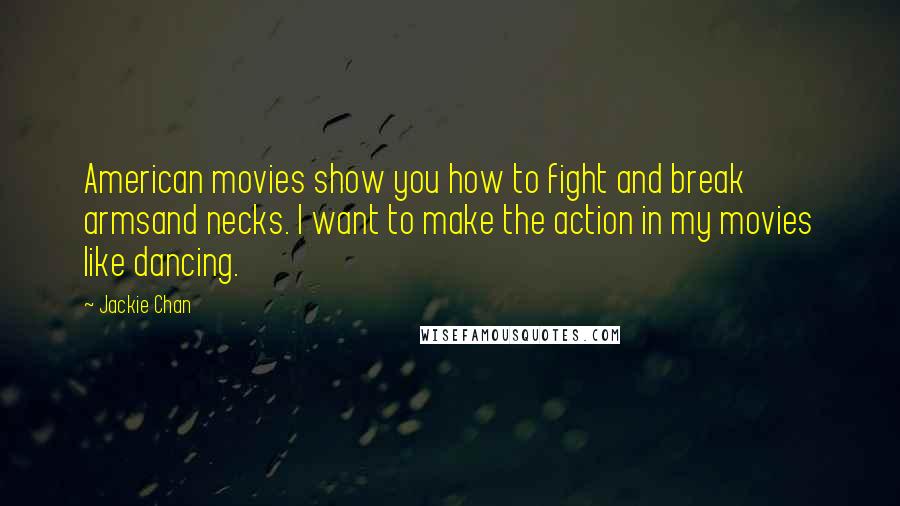 Jackie Chan quotes: American movies show you how to fight and break armsand necks. I want to make the action in my movies like dancing. Jackie Chan quotes: American movies show you how to fight and break armsand necks. I want to make the action in my movies like dancing.