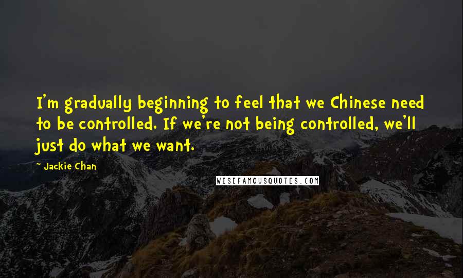 Jackie Chan quotes: I'm gradually beginning to feel that we Chinese need to be controlled. If we're not being controlled, we'll just do what we want.