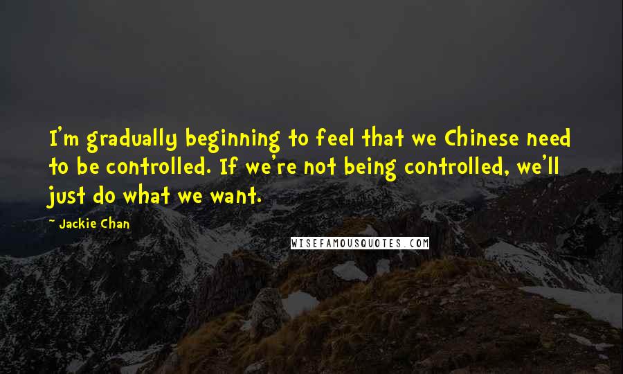 Jackie Chan quotes: I'm gradually beginning to feel that we Chinese need to be controlled. If we're not being controlled, we'll just do what we want. Jackie Chan quotes: I'm gradually beginning to feel that we Chinese need to be controlled. If we're not being controlled, we'll just do what we want.