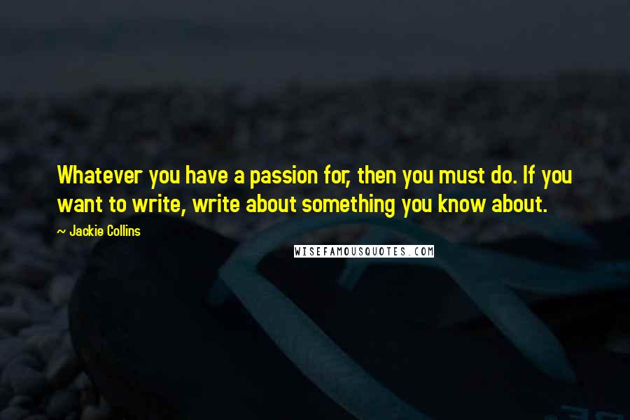 Jackie Collins quotes: Whatever you have a passion for, then you must do. If you want to write, write about something you know about. Jackie Collins quotes: Whatever you have a passion for, then you must do. If you want to write, write about something you know about.