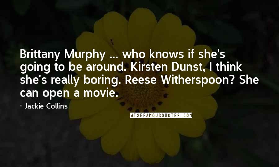 Jackie Collins quotes: Brittany Murphy ... who knows if she's going to be around. Kirsten Dunst, I think she's really boring. Reese Witherspoon? She can open a movie. Jackie Collins quotes: Brittany Murphy ... who knows if she's going to be around. Kirsten Dunst, I think she's really boring. Reese Witherspoon? She can open a movie.